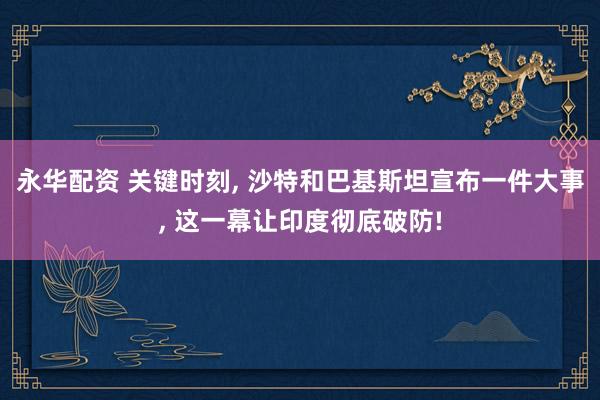 永华配资 关键时刻, 沙特和巴基斯坦宣布一件大事, 这一幕让印度彻底破防!