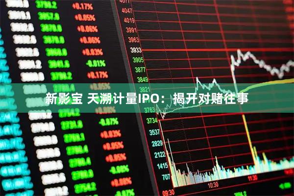 新影宝 天溯计量IPO:揭开对赌往事