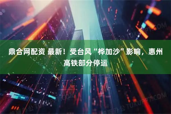 鼎合网配资 最新!受台风“桦加沙”影响,惠州高铁部分停运