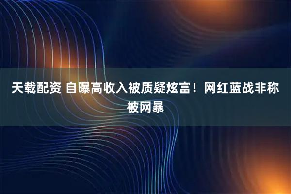天载配资 自曝高收入被质疑炫富!网红蓝战非称被网暴
