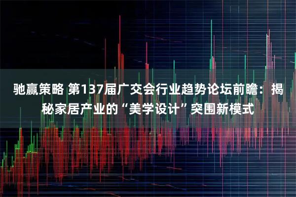驰赢策略 第137届广交会行业趋势论坛前瞻:揭秘家居产业的“美学设计”突围新模式