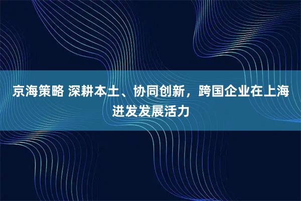 京海策略 深耕本土、协同创新,跨国企业在上海迸发发展活力