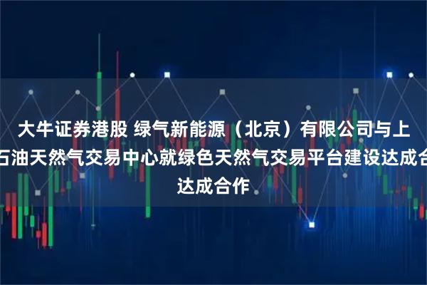 大牛证券港股 绿气新能源(北京)有限公司与上海石油天然气交易中心就绿色天然气交易平台建设达成合作