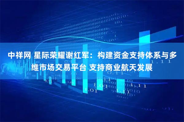 中祥网 星际荣耀谢红军:构建资金支持体系与多维市场交易平台 支持商业航天发展