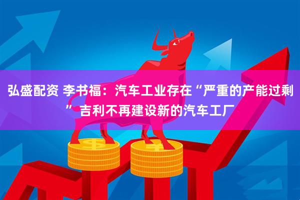 弘盛配资 李书福:汽车工业存在“严重的产能过剩” 吉利不再建设新的汽车工厂