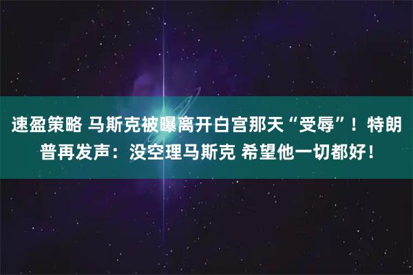 速盈策略 马斯克被曝离开白宫那天“受辱”!特朗普再发声:没空理马斯克 希望他一切都好!