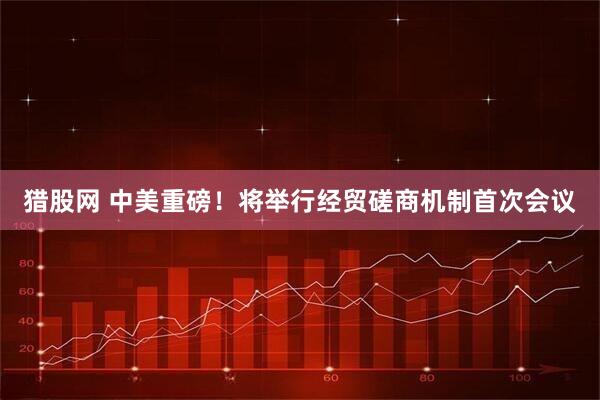 猎股网 中美重磅!将举行经贸磋商机制首次会议