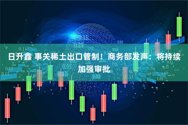 日升鑫 事关稀土出口管制!商务部发声:将持续加强审批