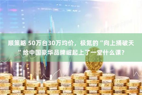 顺策略 50万台30万均价,极氪的“向上捅破天”给中国豪华品牌崛起上了一堂什么课?