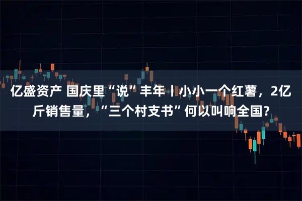 亿盛资产 国庆里“说”丰年丨小小一个红薯,2亿斤销售量,“三个村支书”何以叫响全国?