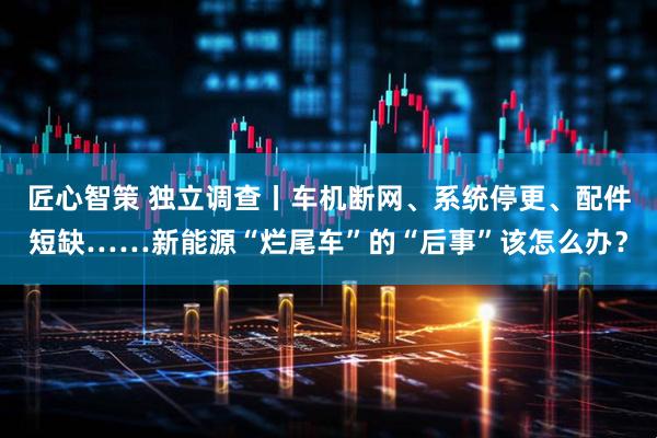 匠心智策 独立调查丨车机断网、系统停更、配件短缺……新能源“烂尾车”的“后事”该怎么办?