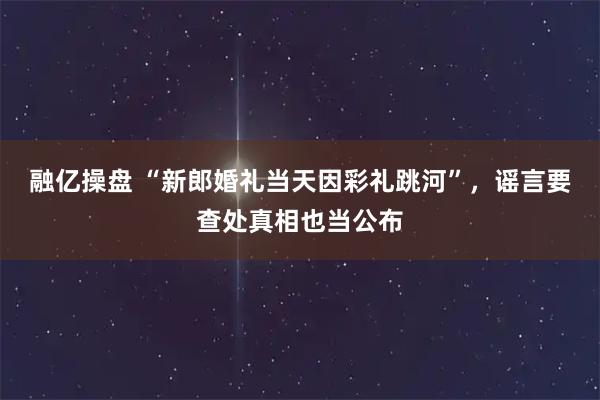 融亿操盘 “新郎婚礼当天因彩礼跳河”,谣言要查处真相也当公布
