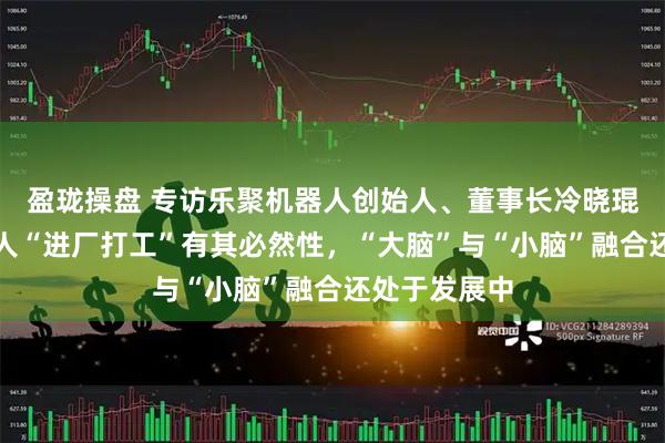盈珑操盘 专访乐聚机器人创始人、董事长冷晓琨:人形机器人“进厂打工”有其必然性,“大脑”与“小脑”融合还处于发展中