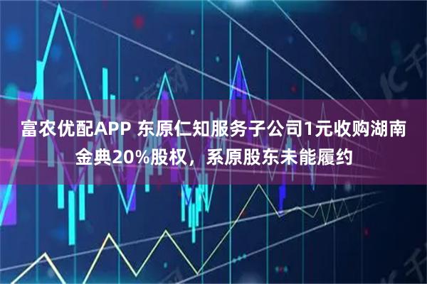 富农优配APP 东原仁知服务子公司1元收购湖南金典20%股权,系原股东未能履约