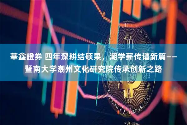 華鑫證券 四年深耕结硕果,潮学薪传谱新篇——暨南大学潮州文化研究院传承创新之路