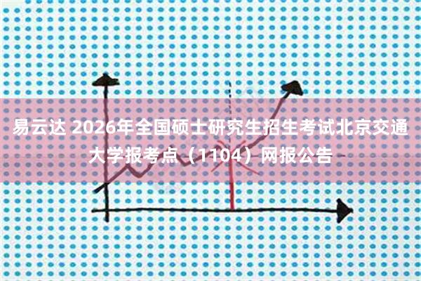 易云达 2026年全国硕士研究生招生考试北京交通大学报考点(1104)网报公告