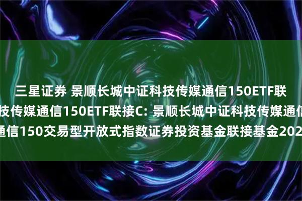 三星证券 景顺长城中证科技传媒通信150ETF联接A,景顺长城中证科技传媒通信150ETF联接C: 景顺长城中证科技传媒通信150交易型开放式指数证券投资基金联接基金2025年第3号更新招募说明书