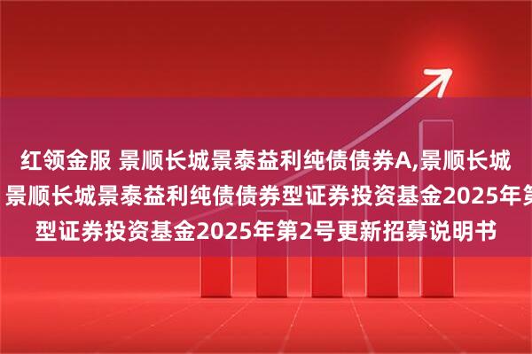 红领金服 景顺长城景泰益利纯债债券A,景顺长城景泰益利纯债债券C: 景顺长城景泰益利纯债债券型证券投资基金2025年第2号更新招募说明书
