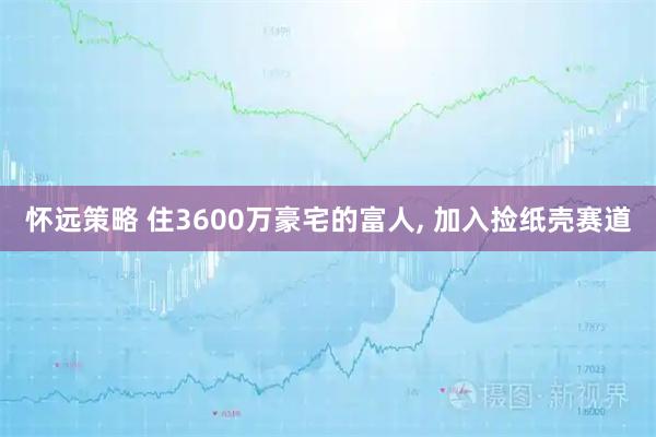 怀远策略 住3600万豪宅的富人, 加入捡纸壳赛道
