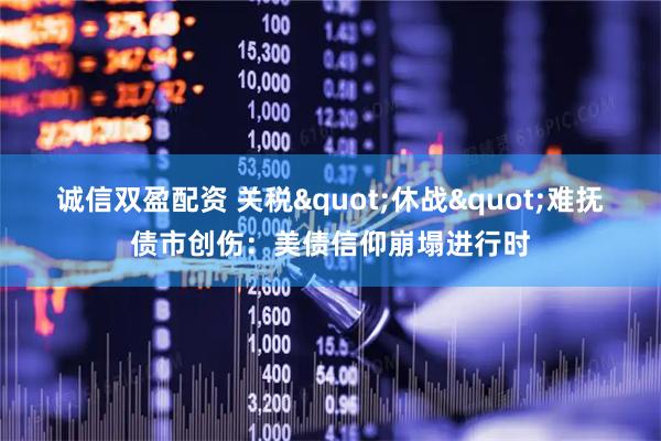 诚信双盈配资 关税"休战"难抚债市创伤：美债信仰崩塌进行时