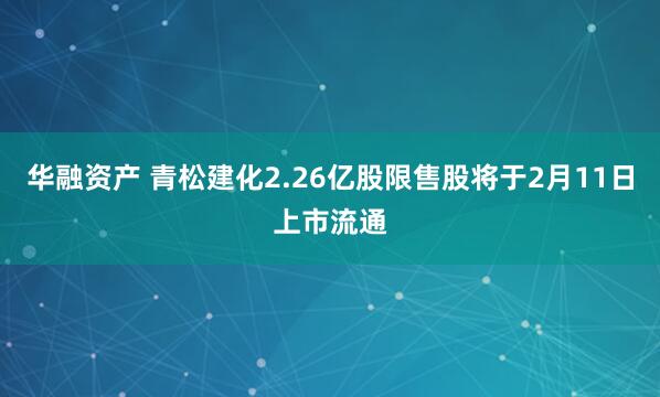 华融资产 青松建化2.26亿股限售股将于2月11日上市流通