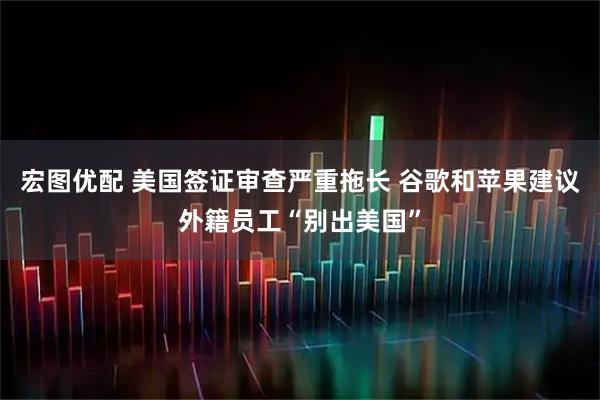 宏图优配 美国签证审查严重拖长 谷歌和苹果建议外籍员工“别出美国”