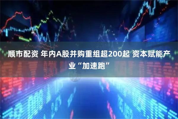 顺市配资 年内A股并购重组超200起 资本赋能产业“加速跑”