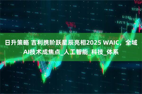 日升策略 吉利携阶跃星辰亮相2025 WAIC，全域AI技术成焦点_人工智能_科技_体系