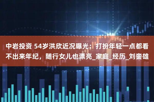 中岩投资 54岁洪欣近况曝光：打扮年轻一点都看不出来年纪，随行女儿也漂亮_家庭_经历_刘銮雄