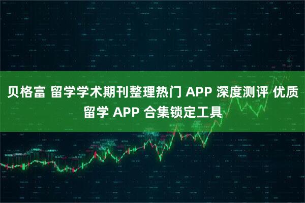 贝格富 留学学术期刊整理热门 APP 深度测评 优质留学 APP 合集锁定工具