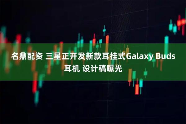 名鼎配资 三星正开发新款耳挂式Galaxy Buds耳机 设计稿曝光