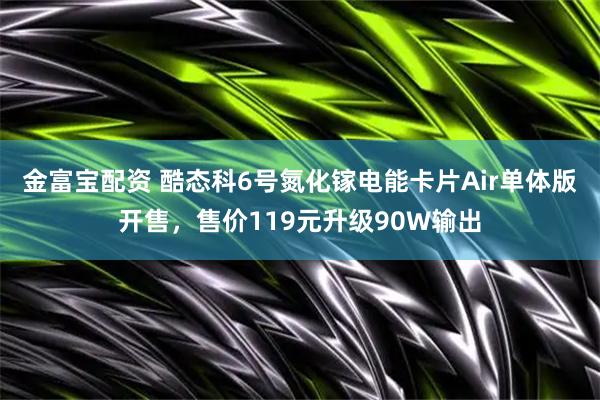 金富宝配资 酷态科6号氮化镓电能卡片Air单体版开售，售价119元升级90W输出